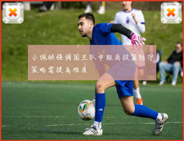 小佩顿强调国王队中距离投篮防守策略需提高难度