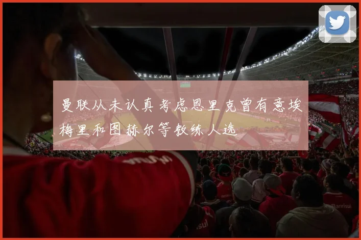 曼联从未认真考虑恩里克曾有意埃梅里和图赫尔等教练人选