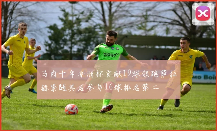 马内十年非洲杯贡献19球领跑萨拉赫紧随其后参与16球排名第二