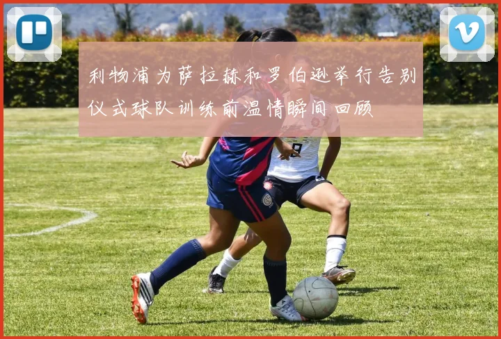 利物浦为萨拉赫和罗伯逊举行告别仪式球队训练前温情瞬间回顾