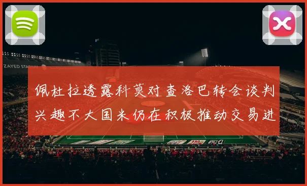 佩杜拉透露科莫对查洛巴转会谈判兴趣不大国米仍在积极推动交易进程