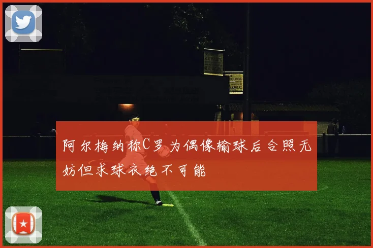 阿尔梅纳称C罗为偶像输球后合照无妨但求球衣绝不可能