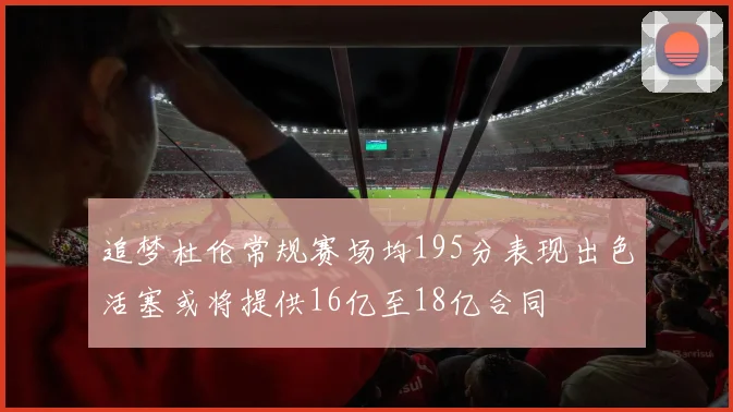 追梦杜伦常规赛场均195分表现出色活塞或将提供16亿至18亿合同