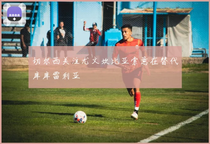 切尔西关注尤文坎比亚索意在替代库库雷利亚