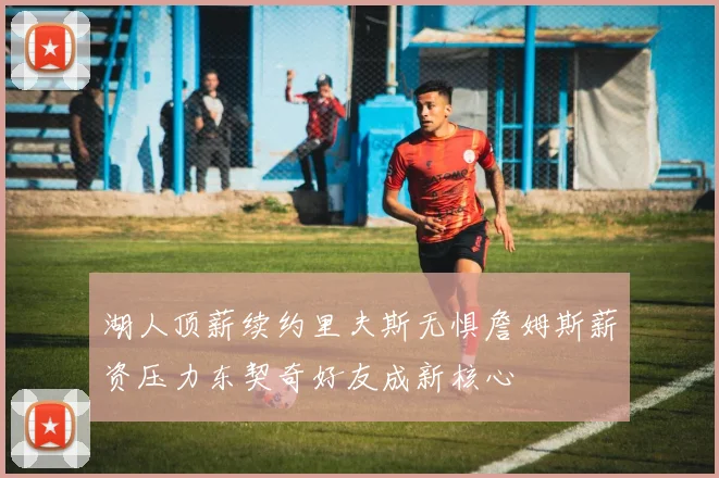 湖人顶薪续约里夫斯无惧詹姆斯薪资压力东契奇好友成新核心