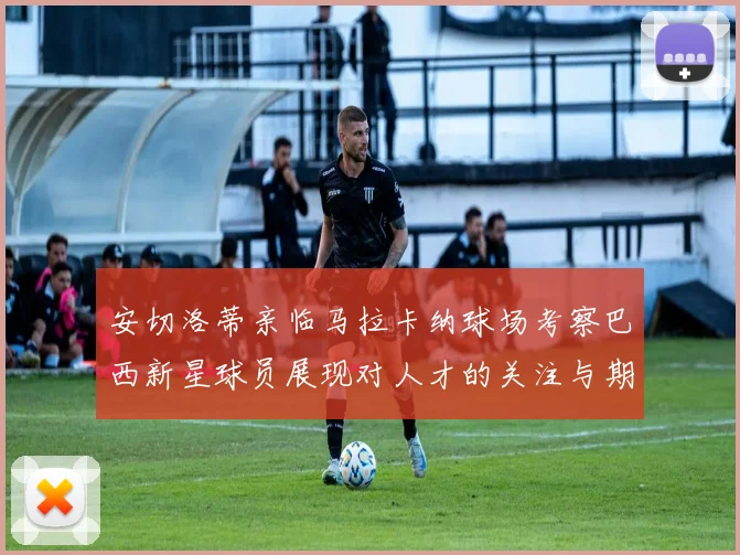 安切洛蒂亲临马拉卡纳球场考察巴西新星球员展现对人才的关注与期待