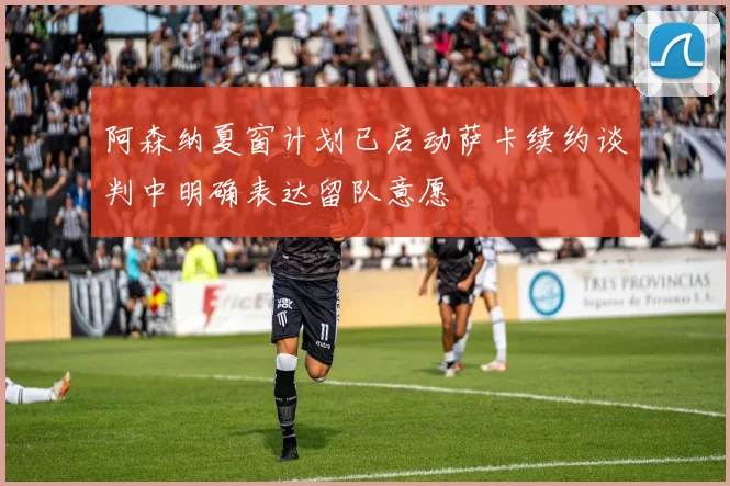 阿森纳夏窗计划已启动萨卡续约谈判中明确表达留队意愿