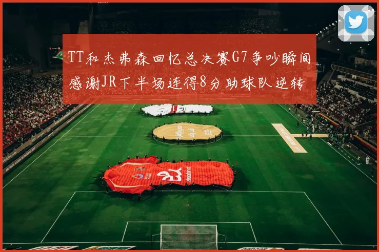 TT和杰弗森回忆总决赛G7争吵瞬间感谢JR下半场连得8分助球队逆转