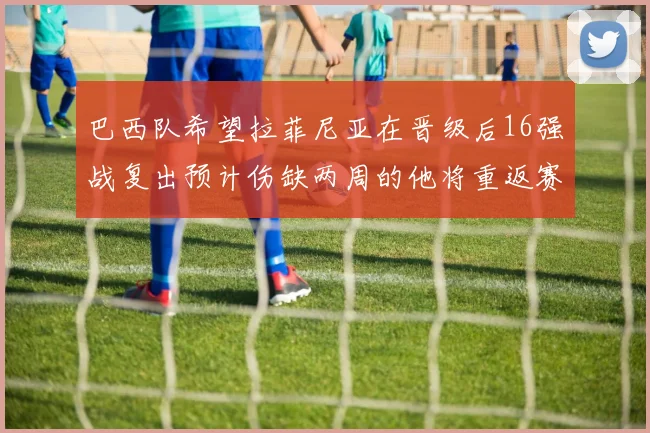 巴西队希望拉菲尼亚在晋级后16强战复出预计伤缺两周的他将重返赛场