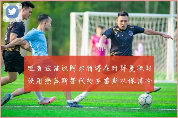 理查兹建议阿尔特塔在对阵曼联时使用热苏斯替代约克雷斯以保持冷静状态