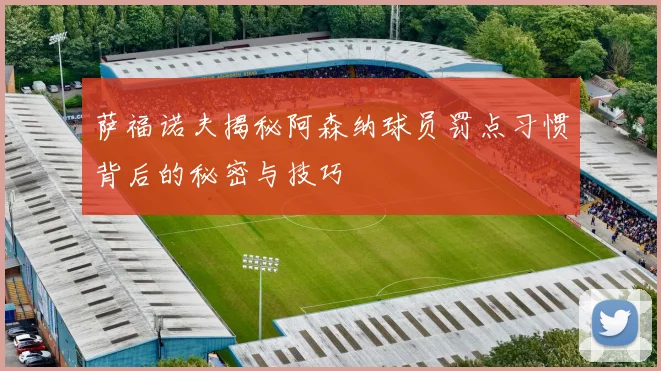 萨福诺夫揭秘阿森纳球员罚点习惯背后的秘密与技巧