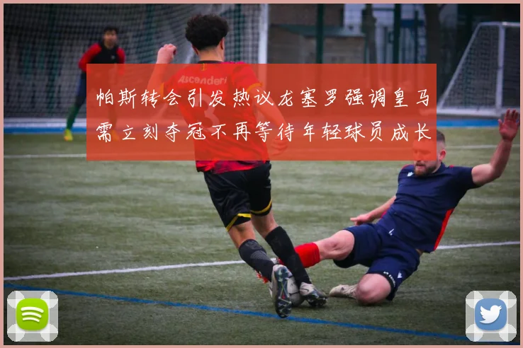 帕斯转会引发热议龙塞罗强调皇马需立刻夺冠不再等待年轻球员成长