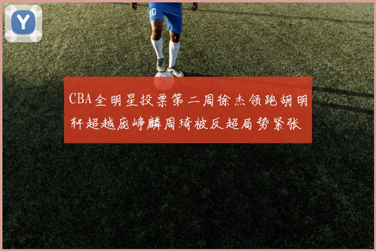 CBA全明星投票第二周徐杰领跑胡明轩超越庞峥麟周琦被反超局势紧张