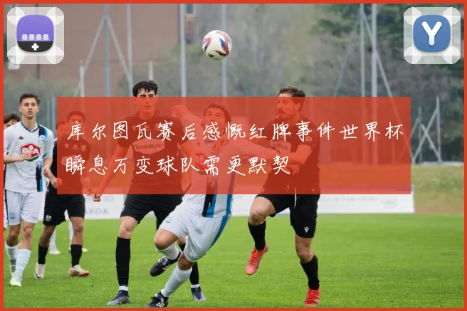 库尔图瓦赛后感慨红牌事件世界杯瞬息万变球队需更默契