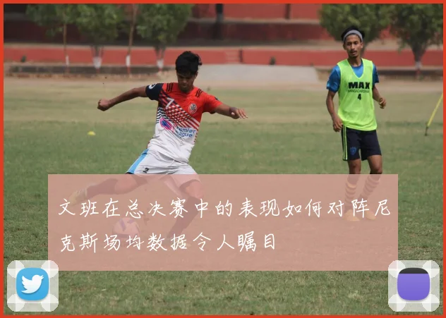 文班在总决赛中的表现如何对阵尼克斯场均数据令人瞩目