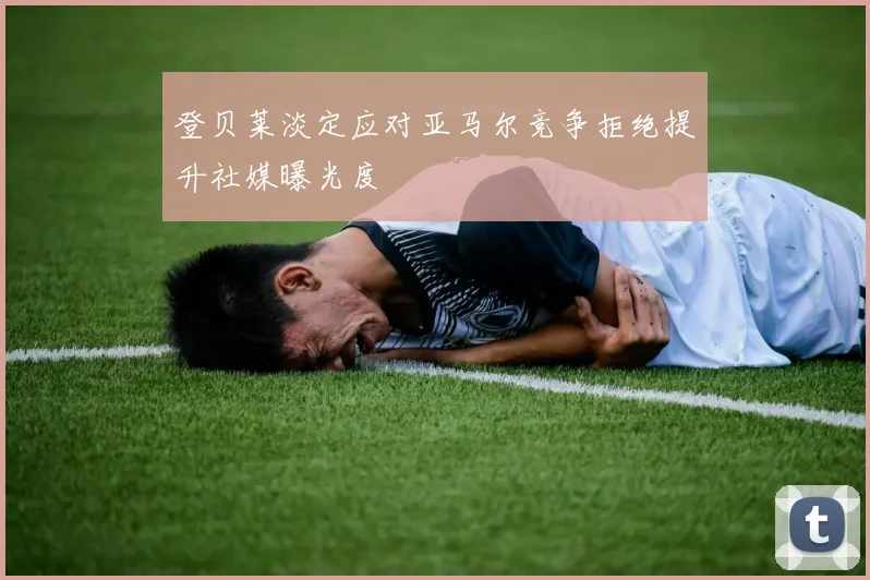 登贝莱淡定应对亚马尔竞争拒绝提升社媒曝光度