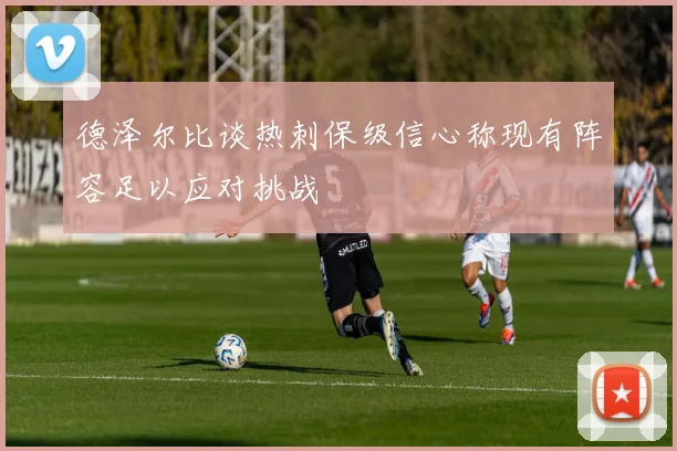 德泽尔比谈热刺保级信心称现有阵容足以应对挑战